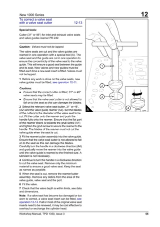 Workshop Manual, TPD 1350, issue 3 55
12New 1000 Series
To correct a valve seat
with a valve seat cutter 12-13
Special tools:
Cutter (31° or 46°) for inlet and exhaust valve seats
and valve guides reamer PD.242.
Caution: Valves must not be lapped.
The valve seats are cut and the valve guides are
reamed in one operation with a special tool (A). The
valve seat and the guide are cut in one operation to
ensure the concentricity of the valve seat to the valve
guide. This will ensure a good seal between the guide
and its seat. New valves and new guides must be
fitted each time a new seat insert is fitted. Valves must
not be lapped.
1 Before any work is done on the valve seats, new
valve guides must be fitted, see operation 12-11.
Cautions:
! Ensure that the correct cutter is fitted, 31° or 46°
valve seats may be fitted.
! Ensure that the valve seat cutter is not allowed to
fall on to the seat as this can damage the blades.
2 Select the relevant valve seat cutter, 31° or 46°,
(A2) and the valve guide reamer (A3). Set the blades
of the cutters to the diameter of the valve seat to be
cut. Fit the cutter onto the reamer and push the
handle fully onto the reamer. Ensure that the flat part
of the reamer shank is towards the grub screw (A1)
and tighten the grub screw to secure the reamer to the
handle. The blades of the reamer must not cut the
valve guide when the seat is cut.
3 Fit the reamer/cutter assembly into the valve guide.
Ensure that the valve seat cutter is not allowed to fall
on to the seat as this can damage the blades.
Carefully turn the handle in a clockwise direction (A4)
and gradually move the reamer into the valve guide
until the valve guide is reamed to the finished size. A
lubricant is not necessary.
4 Continue to turn the handle in a clockwise direction
to cut the valve seat. Remove only the minimum
material to ensure a good valve seat. Keep the seat
as narrow as possible.
5 When the seat is cut, remove the reamer/cutter
assembly. Remove any debris from the area of the
valve guide, valve seat and the port.
6 Fit the valve.
7 Check that the valve depth is within limits, see data
and dimensions.
Note: If a valve seat has become too damaged or too
worn to correct, a valve seat insert can be fitted, see
operation 12-14. If all or most of the original valve seat
inserts need to be renewed, it may be cost effective to
overhaul or exchange the cylinder head.
1
A C040
3
2
4
 