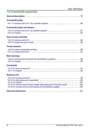 6 Workshop Manual, TPD 1350, issue 3
New 1000 Series
14 Crankshaft assembly
General description ... ... ... ... ... ... ... ... ... ... ... ... ... ... ... ... ... ... ... ... ... ... ... ... ... ... 79
Crankshaft pulley
14-1 To remove and to fit - four cylinder engines .. ... ... ... ... ... ... ... ... ... ... ... ... ... ... 80
Crankshaft pulley and damper
14-2 To remove and to fit - six cylinder engines ... ... ... ... ... ... ... ... ... ... ... ... ... ... ... 81
14-3 To inspect .. ... ... ... ... ... ... ... ... ... ... ... ... ... ... ... ... ... ... ... ... ... ... ... ... ... ... ... 83
Rear oil seal assembly
14-4 To remove and to fit ... ... ... ... ... ... ... ... ... ... ... ... ... ... ... ... ... ... ... ... ... ... ... ... 84
14-5 To renew the rear oil seal .. ... ... ... ... ... ... ... ... ... ... ... ... ... ... ... ... ... ... ... ... ... 85
Thrust washers
14-6 To check crankshaft end-float ... ... ... ... ... ... ... ... ... ... ... ... ... ... ... ... ... ... ... ... 86
14-7 To remove and to fit ... ... ... ... ... ... ... ... ... ... ... ... ... ... ... ... ... ... ... ... ... ... ... ... 87
Main bearings
14-8 To remove and to fit (with the crankshaft in position) ... ... ... ... ... ... ... ... ... ... ... 89
14-9 To inspect .. ... ... ... ... ... ... ... ... ... ... ... ... ... ... ... ... ... ... ... ... ... ... ... ... ... ... ... 90
Crankshaft
14-10 To remove and to fit . ... ... ... ... ... ... ... ... ... ... ... ... ... ... ... ... ... ... ... ... ... ... ... 91
14-11 To inspect ... ... ... ... ... ... ... ... ... ... ... ... ... ... ... ... ... ... ... ... ... ... ... ... ... ... ... 94
Balancer unit
14-12 To remove and to fit . ... ... ... ... ... ... ... ... ... ... ... ... ... ... ... ... ... ... ... ... ... ... ... 95
14-13 To dismantle and to assemble . ... ... ... ... ... ... ... ... ... ... ... ... ... ... ... ... ... ... ... 96
14-14 To inspect ... ... ... ... ... ... ... ... ... ... ... ... ... ... ... ... ... ... ... ... ... ... ... ... ... ... .. 101
14-15 To remove and to fit the needle roller bearings for the drive shaft .. ... ... ... ... .. 102
14-16 To remove and to fit the bushes for the balance weights ... ... ... ... ... ... ... ... .. 103
Data and dimensions ... ... ... ... ... ... ... ... ... ... ... ... ... ... ... ... ... ... ... ... ... ... ... ... .. 104
 