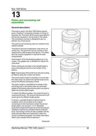 Workshop Manual, TPD 1350, issue 3 63
13
New 1000 Series
Piston and connecting rod
assemblies 13
General description
The pistons used in the New 1000 Series engines
have a "Fastram" combustion chamber in the top of
the piston (A). The piston (B) for engine types AR and
AS has two recesses in the top face for the valves.
The combustion chamber is designed to give an
efficient mix of fuel and air.
The pistons and connecting rods are matched to the
relevant cylinder.
The pistons have two compression rings and an oil
control ring. The groove for the top ring has a hard
metal insert to reduce wear of the groove. The piston
skirt has a layer of graphite to improve the wear
characteristics.
Axial location of the fully floating gudgeon pin is by
circlips. The gudgeon pin is off-centre to reduce the
noise level.
Piston cooling jets are fitted in the cylinder block to
spray lubricating oil onto the inner surface of the
pistons.
Note: Engine types AR and AS have only one cooling
jet fitted to spray the number one piston.
The correct piston height is important to ensure that
the piston does not contact the cylinder head and to
ensure the efficient combustion of fuel.
The piston height is controlled by the length of the
connecting rod. In the factory there are six length
grades of connecting rods and one piston are used to
obtain the correct piston height.
To obtain the different grades, the small-end bush is
machined off-centre. The amount that the bush is off-
centre gives the different length grades.
In service, a partially finished small-end bush is
available, which can be fitted to the original
connecting rod and machined to obtain the correct
length grade, see operation 13-10. Specialist
equipment and personnel with the correct training are
needed to machine the partially finished small-end
bush. Connecting rod kits are also available with the
small end bush fitted and machined to obtain the
correct connecting rod grade. For further information
refer to your nearest Perkins distributor.
Continued
A A0071
B A0071
 