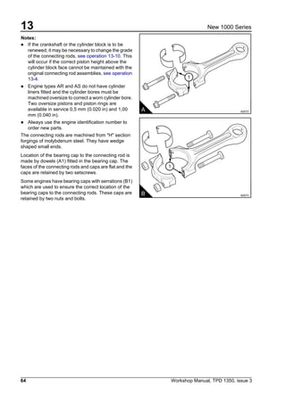 13
64 Workshop Manual, TPD 1350, issue 3
New 1000 Series
Notes:
! If the crankshaft or the cylinder block is to be
renewed, it may be necessary to change the grade
of the connecting rods, see operation 13-10. This
will occur if the correct piston height above the
cylinder block face cannot be maintained with the
original connecting rod assemblies, see operation
13-4.
! Engine types AR and AS do not have cylinder
liners fitted and the cylinder bores must be
machined oversize to correct a worn cylinder bore.
Two oversize pistons and piston rings are
available in service 0,5 mm (0.020 in) and 1,00
mm (0.040 in).
! Always use the engine identification number to
order new parts.
The connecting rods are machined from "H" section
forgings of molybdenum steel. They have wedge
shaped small ends.
Location of the bearing cap to the connecting rod is
made by dowels (A1) fitted in the bearing cap. The
faces of the connecting rods and caps are flat and the
caps are retained by two setscrews.
Some engines have bearing caps with serrations (B1)
which are used to ensure the correct location of the
bearing caps to the connecting rods. These caps are
retained by two nuts and bolts.
1
A A0072
1
B A0073
 