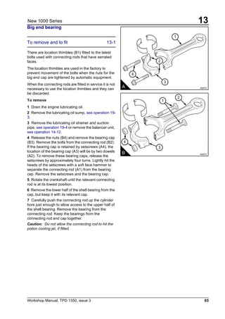 Workshop Manual, TPD 1350, issue 3 65
13New 1000 Series
Big end bearing
To remove and to fit 13-1
There are location thimbles (B1) fitted to the latest
bolts used with connecting rods that have serrated
faces.
The location thimbles are used in the factory to
prevent movement of the bolts when the nuts for the
big end cap are tightened by automatic equipment.
When the connecting rods are fitted in service it is not
necessary to use the location thimbles and they can
be discarded.
To remove
1 Drain the engine lubricating oil.
2 Remove the lubricating oil sump, see operation 19-
3.
3 Remove the lubricating oil strainer and suction
pipe, see operation 19-4 or remove the balancer unit,
see operation 14-12.
4 Release the nuts (B4) and remove the bearing cap
(B3). Remove the bolts from the connecting rod (B2).
If the bearing cap is retained by setscrews (A4), the
location of the bearing cap (A3) will be by two dowels
(A2). To remove these bearing caps, release the
setscrews by approximately four turns. Lightly hit the
heads of the setscrews with a soft face hammer to
separate the connecting rod (A1) from the bearing
cap. Remove the setscrews and the bearing cap.
5 Rotate the crankshaft until the relevant connecting
rod is at its lowest position.
6 Remove the lower half of the shell bearing from the
cap, but keep it with its relevant cap.
7 Carefully push the connecting rod up the cylinder
bore just enough to allow access to the upper half of
the shell bearing. Remove the bearing from the
connecting rod. Keep the bearings from the
connecting rod and cap together.
Caution: Do not allow the connecting rod to hit the
piston cooling jet, if fitted.
2
4
3
1
A A0072
4
3
2
1
B A0073
 