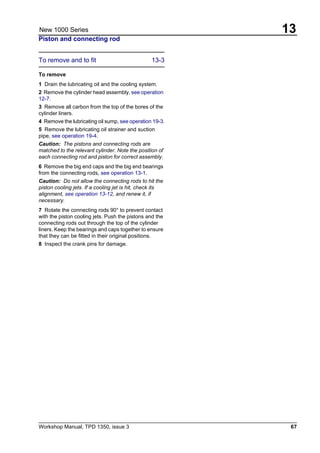 Workshop Manual, TPD 1350, issue 3 67
13New 1000 Series
Piston and connecting rod
To remove and to fit 13-3
To remove
1 Drain the lubricating oil and the cooling system.
2 Remove the cylinder head assembly, see operation
12-7.
3 Remove all carbon from the top of the bores of the
cylinder liners.
4 Remove the lubricating oil sump, see operation 19-3.
5 Remove the lubricating oil strainer and suction
pipe, see operation 19-4.
Caution: The pistons and connecting rods are
matched to the relevant cylinder. Note the position of
each connecting rod and piston for correct assembly.
6 Remove the big end caps and the big end bearings
from the connecting rods, see operation 13-1.
Caution: Do not allow the connecting rods to hit the
piston cooling jets. If a cooling jet is hit, check its
alignment, see operation 13-12, and renew it, if
necessary.
7 Rotate the connecting rods 90° to prevent contact
with the piston cooling jets. Push the pistons and the
connecting rods out through the top of the cylinder
liners. Keep the bearings and caps together to ensure
that they can be fitted in their original positions.
8 Inspect the crank pins for damage.
 