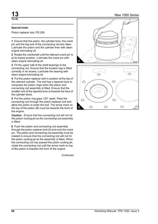 13
68 Workshop Manual, TPD 1350, issue 3
New 1000 Series
To fit
Special tools:
Piston replacer tool, PD.206
1 Ensure that the piston, the cylinder bore, the crank
pin and the big end of the connecting rod are clean.
Lubricate the piston and the cylinder liner with clean
engine lubricating oil.
2 Rotate the crankshaft until the relevant crank pin is
at its lowest position. Lubricate the crank pin with
clean engine lubricating oil.
3 Fit the upper half of the shell bearings to the
connecting rod. Ensure that the location tag is fitted
correctly in its recess. Lubricate the bearing with
clean engine lubricating oil.
4 Put the piston replacer tool in position at the top of
the relevant cylinder. The tool has a tapered bore to
compress the piston rings when the piston and
connecting rod assembly is fitted. Ensure that the
smaller end of the tapered bore is towards the face of
the cylinder block.
5 Put the piston ring gaps 120° apart. Pass the
connecting rod through the piston replacer tool and
allow the piston to enter the tool. The arrow mark on
the top of the piston (B) must be towards the front of
the engine.
Caution: Ensure that the connecting rod will not hit
the piston cooling jet as the connecting rod assembly
is fitted.
6 Push the piston and connecting rod assembly
through the piston replacer tool (A) and onto the crank
pin. The piston and connecting rod assembly must be
rotated to ensure that the connecting rod will not hit
the piston cooling jet as the assembly is fitted. When
the connecting rod has passed the piston cooling jet,
rotate the connecting rod until the arrow mark on top
of the piston is towards the front of the engine.
Continued
A A0350
B A0351
 