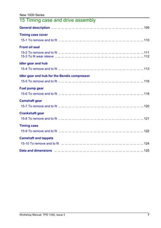 Workshop Manual, TPD 1350, issue 3 7
New 1000 Series
15 Timing case and drive assembly
General description .. ... ... ... ... ... ... ... ... ... ... ... ... ... ... ... ... ... ... ... ... ... ... ... ... ... 109
Timing case cover
15-1 To remove and to fit .. ... ... ... ... ... ... ... ... ... ... ... ... ... ... ... ... ... ... ... ... ... ... ... 110
Front oil seal
15-2 To remove and to fit .. ... ... ... ... ... ... ... ... ... ... ... ... ... ... ... ... ... ... ... ... ... ... ... 111
15-3 To fit wear sleeve .. ... ... ... ... ... ... ... ... ... ... ... ... ... ... ... ... ... ... ... ... ... ... ... ... 112
Idler gear and hub
15-4 To remove and to fit .. ... ... ... ... ... ... ... ... ... ... ... ... ... ... ... ... ... ... ... ... ... ... ... 113
Idler gear and hub for the Bendix compressor
15-5 To remove and to fit .. ... ... ... ... ... ... ... ... ... ... ... ... ... ... ... ... ... ... ... ... ... ... ... 116
Fuel pump gear
15-6 To remove and to fit .. ... ... ... ... ... ... ... ... ... ... ... ... ... ... ... ... ... ... ... ... ... ... ... 118
Camshaft gear
15-7 To remove and to fit .. ... ... ... ... ... ... ... ... ... ... ... ... ... ... ... ... ... ... ... ... ... ... ... 120
Crankshaft gear
15-8 To remove and to fit .. ... ... ... ... ... ... ... ... ... ... ... ... ... ... ... ... ... ... ... ... ... ... ... 121
Timing case
15-9 To remove and to fit .. ... ... ... ... ... ... ... ... ... ... ... ... ... ... ... ... ... ... ... ... ... ... ... 122
Camshaft and tappets
15-10 To remove and to fit ... ... ... ... ... ... ... ... ... ... ... ... ... ... ... ... ... ... ... ... ... ... ... 124
Data and dimensions ... ... ... ... ... ... ... ... ... ... ... ... ... ... ... ... ... ... ... ... ... ... ... ... ... 125
 