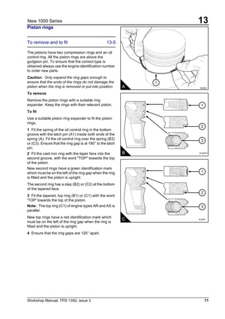 Workshop Manual, TPD 1350, issue 3 71
13New 1000 Series
Piston rings
To remove and to fit 13-5
The pistons have two compression rings and an oil
control ring. All the piston rings are above the
gudgeon pin. To ensure that the correct type is
obtained always use the engine identification number
to order new parts.
Caution: Only expand the ring gaps enough to
ensure that the ends of the rings do not damage the
piston when the ring is removed or put into position.
To remove
Remove the piston rings with a suitable ring
expander. Keep the rings with their relevant piston.
To fit
Use a suitable piston ring expander to fit the piston
rings.
1 Fit the spring of the oil control ring in the bottom
groove with the latch pin (A1) inside both ends of the
spring (A). Fit the oil control ring over the spring (B3)
or (C3). Ensure that the ring gap is at 180° to the latch
pin.
2 Fit the cast iron ring with the taper face into the
second groove, with the word "TOP" towards the top
of the piston.
New second rings have a green identification mark
which must be on the left of the ring gap when the ring
is fitted and the piston is upright.
The second ring has a step (B2) or (C2) at the bottom
of the tapered face.
3 Fit the tapered, top ring (B1) or (C1) with the word
'TOP' towards the top of the piston.
Note: The top ring (C1) of engine types AR and AS is
parallel.
New top rings have a red identification mark which
must be on the left of the ring gap when the ring is
fitted and the piston is upright.
4 Ensure that the ring gaps are 120° apart.
1
2
3
C
A A0353
1
A1447
1
2
3
B A1447/1
 
