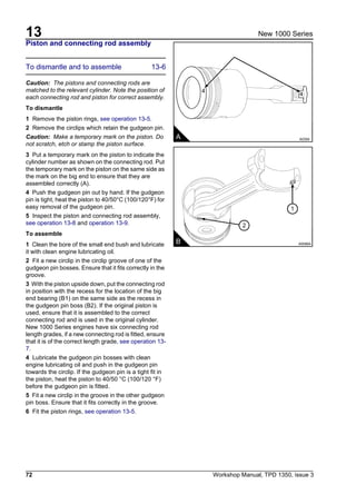 13
72 Workshop Manual, TPD 1350, issue 3
New 1000 Series
Piston and connecting rod assembly
To dismantle and to assemble 13-6
Caution: The pistons and connecting rods are
matched to the relevant cylinder. Note the position of
each connecting rod and piston for correct assembly.
To dismantle
1 Remove the piston rings, see operation 13-5.
2 Remove the circlips which retain the gudgeon pin.
Caution: Make a temporary mark on the piston. Do
not scratch, etch or stamp the piston surface.
3 Put a temporary mark on the piston to indicate the
cylinder number as shown on the connecting rod. Put
the temporary mark on the piston on the same side as
the mark on the big end to ensure that they are
assembled correctly (A).
4 Push the gudgeon pin out by hand. If the gudgeon
pin is tight, heat the piston to 40/50°C (100/120°F) for
easy removal of the gudgeon pin.
5 Inspect the piston and connecting rod assembly,
see operation 13-8 and operation 13-9.
To assemble
1 Clean the bore of the small end bush and lubricate
it with clean engine lubricating oil.
2 Fit a new circlip in the circlip groove of one of the
gudgeon pin bosses. Ensure that it fits correctly in the
groove.
3 With the piston upside down, put the connecting rod
in position with the recess for the location of the big
end bearing (B1) on the same side as the recess in
the gudgeon pin boss (B2). If the original piston is
used, ensure that it is assembled to the correct
connecting rod and is used in the original cylinder.
New 1000 Series engines have six connecting rod
length grades, if a new connecting rod is fitted, ensure
that it is of the correct length grade, see operation 13-
7.
4 Lubricate the gudgeon pin bosses with clean
engine lubricating oil and push in the gudgeon pin
towards the circlip. If the gudgeon pin is a tight fit in
the piston, heat the piston to 40/50 °C (100/120 °F)
before the gudgeon pin is fitted.
5 Fit a new circlip in the groove in the other gudgeon
pin boss. Ensure that it fits correctly in the groove.
6 Fit the piston rings, see operation 13-5.
4
4
A A0354
1
2
B A0086A
 