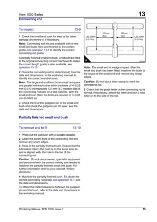 Workshop Manual, TPD 1350, issue 3 75
13New 1000 Series
Connecting rod
To inspect 13-9
1 Check the small end bush for wear or for other
damage and renew it, if necessary.
Note: Connecting rod kits are available with a new
small-end bush fitted and finished to the correct
grade, see operation 13-7 to identify the correct
connecting rod grade.
A partially finished small end bush, which can be fitted
to the original connecting rod and machined to obtain
the correct length grade is also available, see
operation 13-10.
2 Check the connecting rod for distortion (A). Use the
data and dimensions, in the workshop manual, to
identify the correct mandrel sizes.
Note: The large and small end bores must be square
and parallel with each other within the limits of +/- 0,25
mm (0.010 in) measured 127 mm (5.0 in) each side of
the connecting rod axis on a test mandrel. With the
small end bush fitted, the limits are reduced to +/- 0,06
mm (0.0025 in).
3 Check the fit of the gudgeon pin in the small end
bush and check the gudgeon pin for wear, see the
data and dimensions.
Partially finished small end bush
To remove and to fit 13-10
1 Press out the old bush with a suitable adaptor.
2 Clean the parent bore of the connecting rod and
remove any sharp edges.
3 Press in the partially finished bush. Ensure that the
lubrication hole in the bush is on the same side as,
and is aligned with, the hole in the top of the
connecting rod.
Caution: Do not use a reamer, specialist equipment
and personnel with the correct training are needed to
machine the partially finished small end bush. For
further information refer to your nearest Perkins
distributor.
4 Machine the partially finished bush. To obtain the
correct connecting rod grade, see operation 13-7, see
the data and dimensions.
To obtain the correct clearance between the gudgeon
pin and the bush, refer to the data and dimensions in
the workshop manual.
Note: The small end is wedge shaped. After the
small end bush has been fitted, machine the bush to
the shape of the small end and remove any sharp
edges.
Caution: Do not use a letter stamp to mark the
connecting rod.
5 Check that the grade letter on the connecting rod is
correct, if necessary, delete the letter and etch a new
letter on to the side of the rod.
A G0009A
L±0.25mm
(0.010in)
L±0.25mm
(0.010in)
127mm
(5in)
127mm
(5in)
 