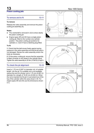 13
76 Workshop Manual, TPD 1350, issue 3
New 1000 Series
Piston cooling jets
To remove and to fit 13-11
To remove
Release the valve assembly and remove the piston
cooling jet assembly (A).
Notes:
! The crankshaft is removed in (A) to show clearly
the piston cooling jet.
! Engine types AR and AS have a single piston
cooling jet, fitted to the number one cylinder
position. The piston cooling jet positions for
cylinders 2, 3 and 4 have a blanking plug fitted.
To fit
1 Check that the ball moves freely against spring
pressure in the valve assembly and that the jet tube is
not damaged. Renew the valve assembly and/or the
body as necessary.
2 Fit the piston cooling jet; ensure that the assembly
is fitted correctly on the dowel in the cylinder block.
Tighten the valve assembly to 20 Nm (15 lbf ft) 2,0 kgf m.
To check the jet alignment 13-12
Insert a 1,70 mm (0.067 in) diameter rod, of suitable
length, into the jet. If a suitable rod is not available,
reduce the end of a thicker rod to 1,70 mm (0.067 in)
diameter for a length of 16,00 mm (0.630 in). When
the rod is inserted into the jet it must extend out of the
top of the cylinder within the area shown in B. For
engine types AR and AS use the dimensions shown
in C.
1
A A0089
33mm
(1.3in)
21mm
(0.8in)14mm
(0.5in)
B A0090
31,5mm
(1.24in)
19,5mm
(0.75in)14mm
(0.5in)
C A0090
 