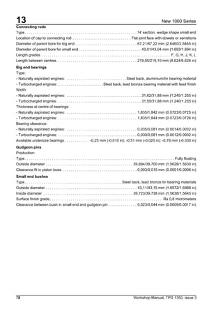 13
78 Workshop Manual, TPD 1350, issue 3
New 1000 Series
Connecting rods
Type. . . . . . . . . . . . . . . . . . . . . . . . . . . . . . . . . . . . . . . . . . . . . . . . . . . . . . 'H' section, wedge shape small end
Location of cap to connecting rod . . . . . . . . . . . . . . . . . . . . . . . . . . . . Flat joint face with dowels or serrations
Diameter of parent bore for big end. . . . . . . . . . . . . . . . . . . . . . . . . . . . . . 67,21/67,22 mm (2.6460/2.6465 in)
Diameter of parent bore for small end . . . . . . . . . . . . . . . . . . . . . . . . . . . . . . 43,01/43,04 mm (1.693/1.694 in)
Length grades . . . . . . . . . . . . . . . . . . . . . . . . . . . . . . . . . . . . . . . . . . . . . . . . . . . . . . . . . . . . . . F, G, H, J, K, L
Length between centres. . . . . . . . . . . . . . . . . . . . . . . . . . . . . . . . . . . . . . . 219,05/219,10 mm (8.624/8.626 in)
Big end bearings
Type:
- Naturally aspirated engines: . . . . . . . . . . . . . . . . . . . . . . . . . . . . . Steel back, aluminium/tin bearing material
- Turbocharged engines: . . . . . . . . . . . . . . . . . . . . . .Steel back, lead bronze bearing material with lead finish
Width:
- Naturally aspirated engines: . . . . . . . . . . . . . . . . . . . . . . . . . . . . . . . . . . . . 31,62/31,88 mm (1.245/1.255 in)
- Turbocharged engines: . . . . . . . . . . . . . . . . . . . . . . . . . . . . . . . . . . . . . . . . 31,55/31,88 mm (1.240/1.255 in)
Thickness at centre of bearings:
- Naturally aspirated engines: . . . . . . . . . . . . . . . . . . . . . . . . . . . . . . . . . . 1,835/1,842 mm (0.0723/0.0725 in)
- Turbocharged engines: . . . . . . . . . . . . . . . . . . . . . . . . . . . . . . . . . . . . . . 1,835/1,844 mm (0.0723/0.0726 in)
Bearing clearance:
- Naturally aspirated engines: . . . . . . . . . . . . . . . . . . . . . . . . . . . . . . . . . . 0,035/0,081 mm (0.0014/0.0032 in)
- Turbocharged engines: . . . . . . . . . . . . . . . . . . . . . . . . . . . . . . . . . . . . . . 0,030/0,081 mm (0.0012/0.0032 in)
Available undersize bearings. . . . . . . . . . . . -0,25 mm (-0.010 in); -0,51 mm (-0.020 in); -0,76 mm (-0.030 in)
Gudgeon pins
Production:
Type. . . . . . . . . . . . . . . . . . . . . . . . . . . . . . . . . . . . . . . . . . . . . . . . . . . . . . . . . . . . . . . . . . . . . . . . Fully floating
Outside diameter . . . . . . . . . . . . . . . . . . . . . . . . . . . . . . . . . . . . . . . . . . 39,694/39,700 mm (1.5628/1.5630 in)
Clearance fit in piston boss . . . . . . . . . . . . . . . . . . . . . . . . . . . . . . . . . . . . 0,003/0,015 mm (0.0001/0.0006 in)
Small end bushes
Type. . . . . . . . . . . . . . . . . . . . . . . . . . . . . . . . . . . . . . . . . . . . . . .Steel back, lead bronze tin bearing materials
Outside diameter . . . . . . . . . . . . . . . . . . . . . . . . . . . . . . . . . . . . . . . . . . . . 43,11/43,15 mm (1.6972/1.6988 in)
Inside diameter . . . . . . . . . . . . . . . . . . . . . . . . . . . . . . . . . . . . . . . . . . . 39,723/39,738 mm (1.5638/1.5645 in)
Surface finish grade. . . . . . . . . . . . . . . . . . . . . . . . . . . . . . . . . . . . . . . . . . . . . . . . . . . . . . Ra 0,8 micrometers
Clearance between bush in small end and gudgeon pin . . . . . . . . . . . . . . 0,023/0,044 mm (0.0009/0.0017 in)
 