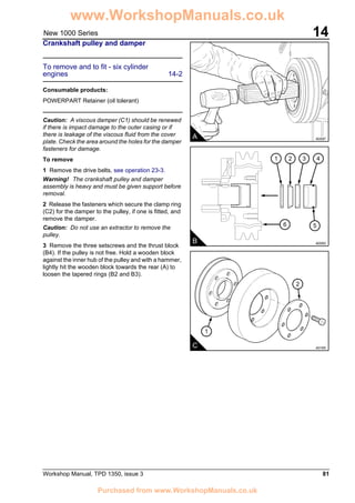 Workshop Manual, TPD 1350, issue 3 81
14New 1000 Series
Crankshaft pulley and damper
To remove and to fit - six cylinder
engines 14-2
Consumable products:
POWERPART Retainer (oil tolerant)
Caution: A viscous damper (C1) should be renewed
if there is impact damage to the outer casing or if
there is leakage of the viscous fluid from the cover
plate. Check the area around the holes for the damper
fasteners for damage.
To remove
1 Remove the drive belts, see operation 23-3.
Warning! The crankshaft pulley and damper
assembly is heavy and must be given support before
removal.
2 Release the fasteners which secure the clamp ring
(C2) for the damper to the pulley, if one is fitted, and
remove the damper.
Caution: Do not use an extractor to remove the
pulley.
3 Remove the three setscrews and the thrust block
(B4). If the pulley is not free. Hold a wooden block
against the inner hub of the pulley and with a hammer,
lightly hit the wooden block towards the rear (A) to
loosen the tapered rings (B2 and B3).
A A0097
B A0093
21 43
6 5
1
2
C A0165
www.WorkshopManuals.co.uk
Purchased from www.WorkshopManuals.co.uk
 