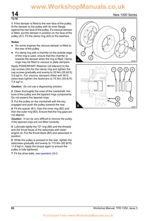 14
82 Workshop Manual, TPD 1350, issue 3
New 1000 Series
To fit
1 If the damper is fitted to the rear face of the pulley,
fit the damper to the pulley with its inner flange
against the rear face of the pulley. If a viscous damper
is fitted, put the damper in position on the face of the
pulley (A1). Fit the clamp ring (A3) or the washers.
Notes:
! On some engines the viscous damper is fitted to
the rear of the pulley.
! If a clamp ring with a chamfer on the outside edge
of the ring is used, ensure that the chamfer is
towards the damper when the ring is fitted. Clamp
rings may be fitted to viscous or plate dampers.
Apply POWERPART Retainer (oil tolerant) to the
cap screws (A4) for the clamp ring and tighten the
cap screws gradually and evenly to 35 Nm (26 lbf ft)
3,6 kgf m. For viscous dampers fitted with M12
setscrews tighten the fasteners to 75 Nm (55 lb ft)
7,6 kgf m.
Caution: Do not use a degreasing solution.
2 Clean thoroughly the nose of the crankshaft, the
bore of the pulley and the tapered rings components.
Do not expand the tapered rings.
3 Put the pulley on the crankshaft with the key
engaged and push the pulley towards the rear.
4 Fit the spacer (B1), then the inner ring (B2) and
then the outer ring (B3). Ensure that the ring gaps are
not aligned.
Caution: It can be very difficult to remove the pulley
if the tapered rings are not fitted correctly.
5 Lubricate lightly the "O" ring (B5) and the threads
and the thrust faces of the setscrews with clean
engine oil. Put the thrust block (B4) and setscrews in
position.
6 While the pulley is pressed to the rear, tighten the
setscrews gradually and evenly to 115 Nm (85 lbf ft)
11,8 kgf m. Apply the torque again to ensure the
pulley is fully tightened.
7 Fit the drive belts, see operation 24-3.
1
2
3
4
A A0165
B A0093
21 43
6
7
5
www.WorkshopManuals.co.uk
Purchased from www.WorkshopManuals.co.uk
 