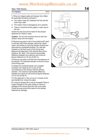 Workshop Manual, TPD 1350, issue 3 83
14New 1000 Series
To inspect 14-3
1 When an integral pulley and damper (A) is fitted,
the assembly should be renewed if:
! The rubber insert (A1) between the hub and the
outer ring is split.
! The rubber insert is damaged by oil or solvents
! There is movement of the pulley or outer ring on
the hub.
Check the area around the holes for the damper
fasteners for cracks or wear.
Caution: Do not use excessive force to lever the
damper away from the engine.
2 Remove any paint or dirt in four positions 90° apart
on the face (A2) of the damper, above the rubber
insert. Use a lever to move the damper forward and
eliminate the crankshaft end-float. Fit a dial test
indicator on the front cover of the timing case.
Measure the alignment of the damper face at four
locations, 90° apart. The maximum permissible
difference between the maximum and minimum
figures obtained is 0,18 mm (0.007 in).
3 Remove any paint or dirt from the circumference of
the damper. Fit a dial test indicator on the front cover
of the timing case.
4 Rotate the crankshaft slowly one complete
revolution and measure for run-out on the
circumference of the damper with the dial test
indicator. The maximum permissible difference
between the maximum and minimum figures obtained
is 0,12 mm (0.005 in).
5 If the alignment or the run-out is in excess of the
permissible limit, renew the pulley.
6 A viscous damper (B1) must be renewed if there is
impact damage to the outer casing or if there is
leakage of the viscous fluid from the cover plate.
Check the area around the holes for the damper
fasteners for damage.
A A0093
1
2
1
B A0165
www.WorkshopManuals.co.uk
Purchased from www.WorkshopManuals.co.uk
 
