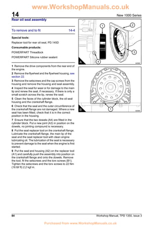 14
84 Workshop Manual, TPD 1350, issue 3
New 1000 Series
Rear oil seal assembly
To remove and to fit 14-4
Special tools:
Replacer tool for rear oil seal, PD.145D
Consumable products:
POWERPART Threadlock
POWERPART Silicone rubber sealant
1 Remove the drive components from the rear end of
the engine.
2 Remove the flywheel and the flywheel housing, see
section 22.
3 Remove the setscrews and the cap screws from the
housing and remove the housing and seal assembly.
4 Inspect the seal for wear or for damage to the main
lip and renew the seal, if necessary. If there is only a
small scratch across the lip, renew the seal.
5 Clean the faces of the cylinder block, the oil seal
housing and the crankshaft flange.
6 Check that the seal and the outer circumference of
the crankshaft flange are not damaged. Where a new
seal has been fitted, check that it is in the correct
position in the housing.
7 Ensure that the two dowels (A4) are fitted in the
cylinder block. Put a new joint (A3) in position on the
dowels, no jointing compound is necessary.
8 Put the seal replacer tool on the crankshaft flange.
Lubricate the crankshaft flange, the main lip of the
seal and the seal replacer tool with clean engine
lubricating oil. The lubrication of the seal is necessary
to prevent damage to the seal when the engine is first
started.
9 Put the seal and housing (A2) on the replacer tool
(A1) and carefully push the assembly into position on
the crankshaft flange and onto the dowels. Remove
the tool, fit the setscrews and the torx screws (B1).
Tighten the setscrews and the torx screws to 22 Nm
(16 lbf ft) 2,2 kgf m.
4
3
1 2
A A0098
1B A0099
www.WorkshopManuals.co.uk
Purchased from www.WorkshopManuals.co.uk
 