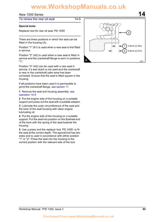Workshop Manual, TPD 1350, issue 3 85
14New 1000 Series
To renew the rear oil seal 14-5
Special tools:
Replacer tool for rear oil seal, PD.145D
There are three positions in which the seal can be
fitted in the housing (A).
Position "1" (A1) is used when a new seal is first fitted
in service.
Position "2" (A2) is used when a new seal is fitted in
service and the crankshaft flange is worn in positions
"1".
Position "3" (A3) can be used with a new seal in
service, if a wet clutch is not used and the crankshaft
is new or the crankshaft palm area has been
corrected. Ensure that the seal is fitted square in the
housing.
If all positions have been used it is permissible to
grind the crankshaft flange, see section 11.
1 Remove the seal and housing assembly, see
operation 14-4.
2 Put the engine side of the housing on a suitable
support and press out the seal with a suitable adaptor.
3 Lubricate the outer circumference of the seal and
the bore of the seal housing with clean engine
lubricating oil.
4 Put the engine side of the housing on a suitable
support. Put the seal into position on the flywheel end
of the bore with the spring of the seal towards the
housing.
5 Use a press and the replacer tool, PD.145D, to fit
the seal at the correct depth. The special tool has two
sides and is used in accordance with either position
"1" or "2". Press the seal into the housing to the
correct position with the relevant side of the tool.
A C057
3
1
2
4,6mm (0.18in)
6,9mm (0.27in)
www.WorkshopManuals.co.uk
Purchased from www.WorkshopManuals.co.uk
 