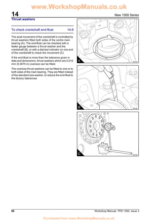 14
86 Workshop Manual, TPD 1350, issue 3
New 1000 Series
Thrust washers
To check crankshaft end-float 14-6
The axial movement of the crankshaft is controlled by
thrust washers fitted both sides of the centre main
bearing (A). The end-float can be checked with a
feeler gauge between a thrust washer and the
crankshaft (B), or with a dial test indicator on one end
of the crankshaft to check the movement (C).
If the end-float is more than the tolerance given in
data and dimensions, thrust washers which are 0,019
mm (0.0075 in) oversize can be fitted.
The oversize thrust washers can be fitted to one or to
both sides of the main bearing. They are fitted instead
of the standard size washer, to reduce the end-float to
the factory tolerances.
A A0103
B A0104
C A0105
www.WorkshopManuals.co.uk
Purchased from www.WorkshopManuals.co.uk
 