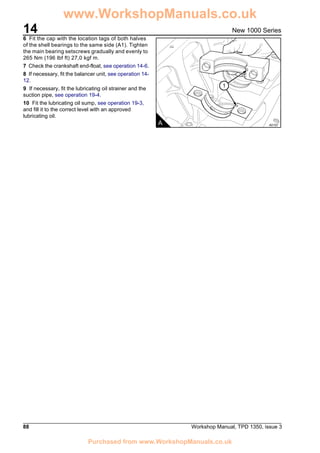14
88 Workshop Manual, TPD 1350, issue 3
New 1000 Series
6 Fit the cap with the location tags of both halves
of the shell bearings to the same side (A1). Tighten
the main bearing setscrews gradually and evenly to
265 Nm (196 lbf ft) 27,0 kgf m.
7 Check the crankshaft end-float, see operation 14-6.
8 If necessary, fit the balancer unit, see operation 14-
12.
9 If necessary, fit the lubricating oil strainer and the
suction pipe, see operation 19-4.
10 Fit the lubricating oil sump, see operation 19-3,
and fill it to the correct level with an approved
lubricating oil.
1
A A0107
www.WorkshopManuals.co.uk
Purchased from www.WorkshopManuals.co.uk
 