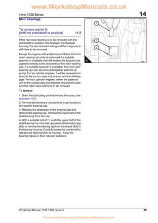 Workshop Manual, TPD 1350, issue 3 89
14New 1000 Series
Main bearings
To remove and to fit
(with the crankshaft in position) 14-8
If the rear main bearing is to be removed with the
crankshaft in position, the flywheel, the flywheel
housing, the rear oil seal housing and the bridge piece
will have to be removed.
Except for engines with a balancer unit fitted, the front
main bearing can only be removed if a suitable
spanner is available that will enable the torque to be
applied correctly to the setscrews of the main bearing
cap. If a suitable spanner is available, the front main
bearing cap can be removed together with the oil
pump. For six cylinder engines, it will be necessary to
remove the suction pipe and strainer and the delivery
pipe. For four cylinder engines, either the balancer
unit or the suction pipe and strainer, the delivery pipe
and the relief valve will have to be removed.
To remove
1 Drain the lubricating oil and remove the sump, see
operation 19-3.
2 Remove all necessary components to get access to
the specific bearing cap.
3 Release the setscrews of the bearing cap and
remove the bearing cap. Remove the lower half of the
shell bearing from the cap.
4 With a suitable tool (A1), push the upper half of the
shell bearing from the side opposite to the location tag
(A2) to remove the bearing tag from its recess (A3) in
the bearing housing. Carefully rotate the crankshaft to
release the bearing from its housing. Keep the
bearing halves in their relevant positions.
C066
1
2
3
A
www.WorkshopManuals.co.uk
Purchased from www.WorkshopManuals.co.uk
 