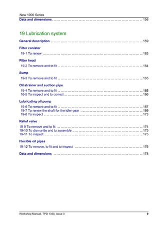 Workshop Manual, TPD 1350, issue 3 9
New 1000 Series
Data and dimensions. ... ... ... ... ... ... ... ... ... ... ... ... ... ... ... ... ... ... ... ... ... ... ... ... .. 158
19 Lubrication system
General description .. ... ... ... ... ... ... ... ... ... ... ... ... ... ... ... ... ... ... ... ... ... ... ... ... ... 159
Filter canister
19-1 To renew ... ... ... ... ... ... ... ... ... ... ... ... ... ... ... ... ... ... ... ... ... ... ... ... ... ... ... ... 163
Filter head
19-2 To remove and to fit .. ... ... ... ... ... ... ... ... ... ... ... ... ... ... ... ... ... ... ... ... ... ... ... 164
Sump
19-3 To remove and to fit .. ... ... ... ... ... ... ... ... ... ... ... ... ... ... ... ... ... ... ... ... ... ... ... 165
Oil strainer and suction pipe
19-4 To remove and to fit .. ... ... ... ... ... ... ... ... ... ... ... ... ... ... ... ... ... ... ... ... ... ... ... 165
16-5 To inspect and to correct ... ... ... ... ... ... ... ... ... ... ... ... ... ... ... ... ... ... ... ... ... ... 166
Lubricating oil pump
19-6 To remove and to fit .. ... ... ... ... ... ... ... ... ... ... ... ... ... ... ... ... ... ... ... ... ... ... ... 167
19-7 To renew the shaft for the idler gear . ... ... ... ... ... ... ... ... ... ... ... ... ... ... ... ... ... 169
19-8 To inspect .. ... ... ... ... ... ... ... ... ... ... ... ... ... ... ... ... ... ... ... ... ... ... ... ... ... ... ... 173
Relief valve
19-9 To remove and to fit ... ... ... ... ... ... ... ... ... ... ... ... ... ... ... ... ... ... ... ... ... ... ... ... 174
19-10 To dismantle and to assemble .. ... ... ... ... ... ... ... ... ... ... ... ... ... ... ... ... ... ... ... 175
19-11 To inspect . ... ... ... ... ... ... ... ... ... ... ... ... ... ... ... ... ... ... ... ... ... ... ... ... ... ... ... 175
Flexible oil pipes
19-12 To remove, to fit and to inspect ... ... ... ... ... ... ... ... ... ... ... ... ... ... ... ... ... ... ... 176
Data and dimensions ... ... ... ... ... ... ... ... ... ... ... ... ... ... ... ... ... ... ... ... ... ... ... ... ... 178
 