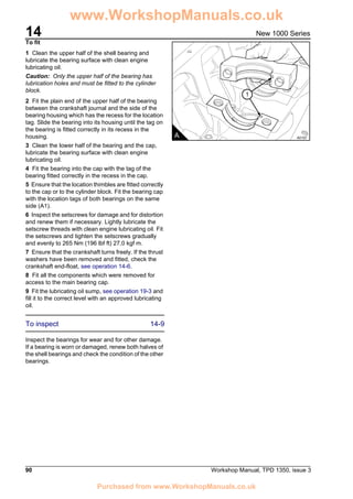 14
90 Workshop Manual, TPD 1350, issue 3
New 1000 Series
To fit
1 Clean the upper half of the shell bearing and
lubricate the bearing surface with clean engine
lubricating oil.
Caution: Only the upper half of the bearing has
lubrication holes and must be fitted to the cylinder
block.
2 Fit the plain end of the upper half of the bearing
between the crankshaft journal and the side of the
bearing housing which has the recess for the location
tag. Slide the bearing into its housing until the tag on
the bearing is fitted correctly in its recess in the
housing.
3 Clean the lower half of the bearing and the cap,
lubricate the bearing surface with clean engine
lubricating oil.
4 Fit the bearing into the cap with the tag of the
bearing fitted correctly in the recess in the cap.
5 Ensure that the location thimbles are fitted correctly
to the cap or to the cylinder block. Fit the bearing cap
with the location tags of both bearings on the same
side (A1).
6 Inspect the setscrews for damage and for distortion
and renew them if necessary. Lightly lubricate the
setscrew threads with clean engine lubricating oil. Fit
the setscrews and tighten the setscrews gradually
and evenly to 265 Nm (196 lbf ft) 27,0 kgf m.
7 Ensure that the crankshaft turns freely. If the thrust
washers have been removed and fitted, check the
crankshaft end-float, see operation 14-6.
8 Fit all the components which were removed for
access to the main bearing cap.
9 Fit the lubricating oil sump, see operation 19-3 and
fill it to the correct level with an approved lubricating
oil.
To inspect 14-9
Inspect the bearings for wear and for other damage.
If a bearing is worn or damaged, renew both halves of
the shell bearings and check the condition of the other
bearings.
1
A A0107
www.WorkshopManuals.co.uk
Purchased from www.WorkshopManuals.co.uk
 