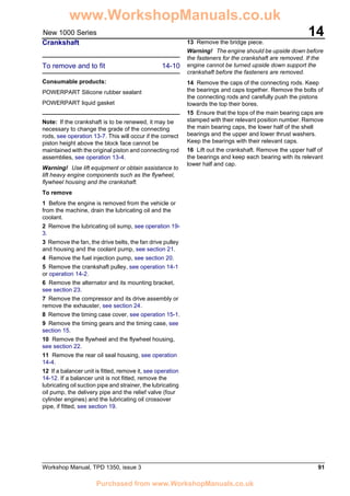 Workshop Manual, TPD 1350, issue 3 91
14New 1000 Series
Crankshaft
To remove and to fit 14-10
Consumable products:
POWERPART Silicone rubber sealant
POWERPART liquid gasket
Note: If the crankshaft is to be renewed, it may be
necessary to change the grade of the connecting
rods, see operation 13-7. This will occur if the correct
piston height above the block face cannot be
maintained with the original piston and connecting rod
assemblies, see operation 13-4.
Warning! Use lift equipment or obtain assistance to
lift heavy engine components such as the flywheel,
flywheel housing and the crankshaft.
To remove
1 Before the engine is removed from the vehicle or
from the machine, drain the lubricating oil and the
coolant.
2 Remove the lubricating oil sump, see operation 19-
3.
3 Remove the fan, the drive belts, the fan drive pulley
and housing and the coolant pump, see section 21.
4 Remove the fuel injection pump, see section 20.
5 Remove the crankshaft pulley, see operation 14-1
or operation 14-2.
6 Remove the alternator and its mounting bracket,
see section 23.
7 Remove the compressor and its drive assembly or
remove the exhauster, see section 24.
8 Remove the timing case cover, see operation 15-1.
9 Remove the timing gears and the timing case, see
section 15.
10 Remove the flywheel and the flywheel housing,
see section 22.
11 Remove the rear oil seal housing, see operation
14-4.
12 If a balancer unit is fitted, remove it, see operation
14-12. If a balancer unit is not fitted, remove the
lubricating oil suction pipe and strainer, the lubricating
oil pump, the delivery pipe and the relief valve (four
cylinder engines) and the lubricating oil crossover
pipe, if fitted, see section 19.
13 Remove the bridge piece.
Warning! The engine should be upside down before
the fasteners for the crankshaft are removed. If the
engine cannot be turned upside down support the
crankshaft before the fasteners are removed.
14 Remove the caps of the connecting rods. Keep
the bearings and caps together. Remove the bolts of
the connecting rods and carefully push the pistons
towards the top their bores.
15 Ensure that the tops of the main bearing caps are
stamped with their relevant position number. Remove
the main bearing caps, the lower half of the shell
bearings and the upper and lower thrust washers.
Keep the bearings with their relevant caps.
16 Lift out the crankshaft. Remove the upper half of
the bearings and keep each bearing with its relevant
lower half and cap.
www.WorkshopManuals.co.uk
Purchased from www.WorkshopManuals.co.uk
 
