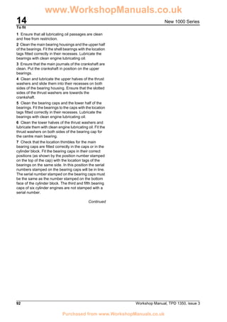 14
92 Workshop Manual, TPD 1350, issue 3
New 1000 Series
To fit
1 Ensure that all lubricating oil passages are clean
and free from restriction.
2 Clean the main bearing housings and the upper half
of the bearings. Fit the shell bearings with the location
tags fitted correctly in their recesses. Lubricate the
bearings with clean engine lubricating oil.
3 Ensure that the main journals of the crankshaft are
clean. Put the crankshaft in position on the upper
bearings.
4 Clean and lubricate the upper halves of the thrust
washers and slide them into their recesses on both
sides of the bearing housing. Ensure that the slotted
sides of the thrust washers are towards the
crankshaft.
5 Clean the bearing caps and the lower half of the
bearings. Fit the bearings to the caps with the location
tags fitted correctly in their recesses. Lubricate the
bearings with clean engine lubricating oil.
6 Clean the lower halves of the thrust washers and
lubricate them with clean engine lubricating oil. Fit the
thrust washers on both sides of the bearing cap for
the centre main bearing.
7 Check that the location thimbles for the main
bearing caps are fitted correctly in the caps or in the
cylinder block. Fit the bearing caps in their correct
positions (as shown by the position number stamped
on the top of the cap) with the location tags of the
bearings on the same side. In this position the serial
numbers stamped on the bearing caps will be in line.
The serial number stamped on the bearing caps must
be the same as the number stamped on the bottom
face of the cylinder block. The third and fifth bearing
caps of six cylinder engines are not stamped with a
serial number.
Continued
www.WorkshopManuals.co.uk
Purchased from www.WorkshopManuals.co.uk
 