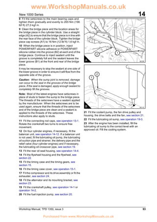 Workshop Manual, TPD 1350, issue 3 93
14New 1000 Series
8 Fit the setscrews to the main bearing caps and
tighten them gradually and evenly to 265 Nm (196
lbf ft) 27,0 kgf m.
9 Clean the bridge piece and the location areas for
the bridge piece in the cylinder block. Use a straight
edge (A2) to ensure that the bridge piece is in line with
the rear face of the cylinder block. Tighten the bridge
piece cap screws (A1) to 16 Nm (12 lbf ft) 1,6 kgf m.
10 When the bridge piece is in position, inject
POWERPART silicone adhesive or POWERPART
silicone rubber into the groove (B2) at each end of the
bridge piece. Continue to inject sealant until the
groove is completely full and the sealant leaves the
lower groove (B1) at the front and rear of the bridge
piece.
It may be necessary to stop the sealant at one side of
the lower groove in order to ensure it will flow from the
opposite side of the groove.
Caution: When the sump joint is removed, damage
can occur to the seal in the grooves of the bridge
piece. If the seal is damaged, apply enough sealant to
completely fill the grooves.
Note: Most of the latest engines have setscrews in
place of studs to fasten the sump to the bridge piece.
The threads of the setscrews have a sealant applied
by the manufacturer. When the setscrews are to be
used again, ensure that the threads of the setscrews
and of the bridge piece are clean and a sealant is
applied to the threads of the setscrews. These
instructions also apply to studs.
11 Fit the connecting rod caps, see operation 13-1.
Rotate the crankshaft two turns to ensure free
movement.
12 On four cylinder engines, if necessary, fit the
balancer unit, see operation 14-12. If a balancer unit
is not used, fit the lubricating oil pump, the lubricating
oil suction pipe and strainer, the delivery pipe and the
relief valve (four cylinder engines) and if necessary,
the lubricating oil crossover pipe, see section 19.
13 Fit the rear oil seal housing, see operation 14-4.
14 Fit the flywheel housing and the flywheel, see
section 22.
15 Fit the timing case and the timing gears, see
section 15.
16 Fit the timing case cover, see operation 15-1.
17 Fit the compressor and its drive assembly or fit the
exhauster, see section 24.
18 Fit the alternator and its mounting bracket, see
section 23.
19 Fit the crankshaft pulley, see operation 14-1 or
operation 14-2.
20 Fit the fuel injection pump, see section 20.
21 Fit the coolant pump, the fan drive pulley and
housing, the drive belts and the fan, see section 21.
22 Fit the lubricating oil sump, see operation 19-3.
23 After the engine has been installed, fill the
lubricating oil sump to the correct level with an
approved oil. Fill the cooling system.
1
2
A A0109
1
2
B A0110
www.WorkshopManuals.co.uk
Purchased from www.WorkshopManuals.co.uk
 