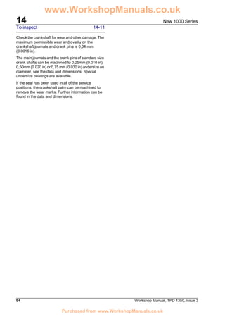 14
94 Workshop Manual, TPD 1350, issue 3
New 1000 Series
To inspect 14-11
Check the crankshaft for wear and other damage. The
maximum permissible wear and ovality on the
crankshaft journals and crank pins is 0,04 mm
(0.0016 in).
The main journals and the crank pins of standard size
crank shafts can be machined to 0,25mm (0.010 in),
0,50mm (0.020 in) or 0,75 mm (0.030 in) undersize on
diameter, see the data and dimensions. Special
undersize bearings are available.
If the seal has been used in all of the service
positions, the crankshaft palm can be machined to
remove the wear marks. Further information can be
found in the data and dimensions.
www.WorkshopManuals.co.uk
Purchased from www.WorkshopManuals.co.uk
 