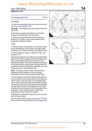 Workshop Manual, TPD 1350, issue 3 95
14New 1000 Series
Balancer unit
To remove and to fit 14-12
To remove
1 Drain the lubricating oil from the sump and remove
the sump, see operation 19-3.
Warning! The weight of the unit is approximately 25
kg (55 lb).
2 Provide a support for the balancer unit before
release of the setscrews from the engine.
3 Release the setscrews and lower carefully the
balancer unit. Make a note of the positions of the
setscrews of different lengths.
To fit
1 Ensure that the contact faces of the cylinder block
and of the balancer unit are clean and that the two
thimbles (A1) are fitted correctly to the cylinder block.
2 Set the piston of number 1 cylinder to TDC, see
operation 17-1.
3 Before the balancer unit is fitted, ensure that the flat
faces of the balance weights are level with each other
(B1) and the weights hang down away from the
cylinder block (B2). The timing of the balance weights
to the drive shaft is correct when the large hole and
small hole in the front of the drive shaft gear are in the
positions shown in the illustration (B).
Note: If the gear position shown in (B) cannot be
obtained, then the balancer must be partially
dismantled and the timing corrected (page 99/A).
4 Fit the balancer unit to the cylinder block with the
correct screws in the centre positions of the balancer
frame. Ensure, when the idler and crankshaft gears
are in mesh, that the flat faces of the balance weight
are level with each other and that they are towards the
cylinder block. Check that the balancer unit is fitted
correctly on the thimbles and fit the remainder of the
setscrews in their correct position. Tighten the
setscrews to 54 Nm (40 lbf ft) 5,5 kgf m.
5 Rotate the crankshaft through two turns to ensure
that it is free to rotate.
6 Fit the lubricating oil sump, see operation 19-3 and
fill the sump to the correct level with an approved oil.
1
A A0111
2
B A0112
1
www.WorkshopManuals.co.uk
Purchased from www.WorkshopManuals.co.uk
 
