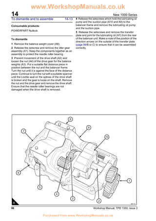 14
96 Workshop Manual, TPD 1350, issue 3
New 1000 Series
To dismantle and to assemble 14-13
Consumable products:
POWERPART Nutlock
To dismantle
1 Remove the balance weight cover (A8).
2 Release the setscrew and remove the idler gear
assembly (A1). Keep the components together as an
assembly to protect the needle roller bearing.
3 Prevent movement of the drive shaft (A2) and
loosen the nut (A4) of the drive gear for the balance
weights (A3). Put a suitable flat distance piece in
position between the nut and the balancer frame.
Turn the nut until it is against the face of the distance
piece. Continue to turn the nut with a suitable spanner
until the Loctite seal on the splines of the drive shaft
is broken and the gear is loose on the shaft. Remove
the nut and the drive gear and remove the drive shaft.
Ensure that the needle roller bearings are not
damaged when the drive shaft is removed.
4 Release the setscrews which hold the lubricating oil
pump and the suction pipe (A10 and A9) to the
balancer frame and remove the lubricating oil pump
and the suction pipe.
5 Release the setscrews and remove the transfer
plate and joint for the lubricating oil (A7) from the rear
of the balancer unit. Make a note of the position of the
direction arrows on the outside of the transfer plate
(page 99/B or C) to ensure that it can be assembled
correctly.
2
3
4
5
6
7
1
8
9
10
A A0113
www.WorkshopManuals.co.uk
Purchased from www.WorkshopManuals.co.uk
 