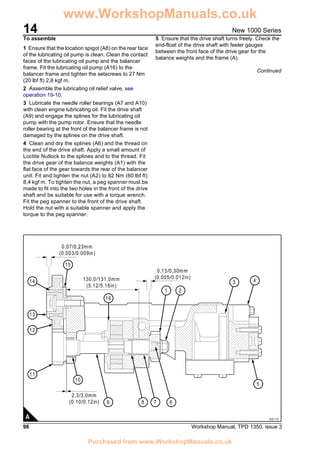 14
98 Workshop Manual, TPD 1350, issue 3
New 1000 Series
To assemble
1 Ensure that the location spigot (A8) on the rear face
of the lubricating oil pump is clean. Clean the contact
faces of the lubricating oil pump and the balancer
frame. Fit the lubricating oil pump (A16) to the
balancer frame and tighten the setscrews to 27 Nm
(20 lbf ft) 2,8 kgf m.
2 Assemble the lubricating oil relief valve, see
operation 19-10.
3 Lubricate the needle roller bearings (A7 and A10)
with clean engine lubricating oil. Fit the drive shaft
(A9) and engage the splines for the lubricating oil
pump with the pump rotor. Ensure that the needle
roller bearing at the front of the balancer frame is not
damaged by the splines on the drive shaft.
4 Clean and dry the splines (A6) and the thread on
the end of the drive shaft. Apply a small amount of
Loctite Nutlock to the splines and to the thread. Fit
the drive gear of the balance weights (A1) with the
flat face of the gear towards the rear of the balancer
unit. Fit and tighten the nut (A2) to 82 Nm (60 lbf ft)
8,4 kgf m. To tighten the nut, a peg spanner must be
made to fit into the two holes in the front of the drive
shaft and be suitable for use with a torque wrench.
Fit the peg spanner to the front of the drive shaft.
Hold the nut with a suitable spanner and apply the
torque to the peg spanner.
5 Ensure that the drive shaft turns freely. Check the
end-float of the drive shaft with feeler gauges
between the front face of the drive gear for the
balance weights and the frame (A).
Continued
(0.10/0.12in)
13
14
12
11
9 8 7 6
5
10
16
15
1 2
4
2,3/3,0mm
(0.005/0.012in)
0,13/0,30mm
(5.12/5.16in)
130,0/131,0mm
(0.003/0.009in)
0,07/0,23mm
3
A0114A
www.WorkshopManuals.co.uk
Purchased from www.WorkshopManuals.co.uk
 