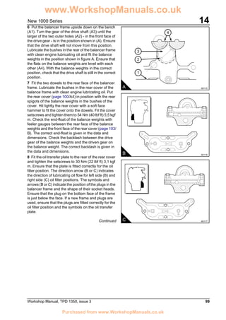 Workshop Manual, TPD 1350, issue 3 99
14New 1000 Series
6 Put the balancer frame upside down on the bench
(A1). Turn the gear of the drive shaft (A3) until the
larger of the two outer holes (A2) - in the front face of
the drive gear - is in the position shown in (A). Ensure
that the drive shaft will not move from this position.
Lubricate the bushes in the rear of the balancer frame
with clean engine lubricating oil and fit the balance
weights in the position shown in figure A. Ensure that
the flats on the balance weights are level with each
other (A4). With the balance weights in the correct
position, check that the drive shaft is still in the correct
position.
7 Fit the two dowels to the rear face of the balancer
frame. Lubricate the bushes in the rear cover of the
balance frame with clean engine lubricating oil. Put
the rear cover (page 100/A4) in position with the rear
spigots of the balance weights in the bushes of the
cover. Hit lightly the rear cover with a soft face
hammer to fit the cover onto the dowels. Fit the cover
setscrews and tighten them to 54 Nm (40 lbf ft) 5,5 kgf
m. Check the end-float of the balance weights with
feeler gauges between the rear face of the balance
weights and the front face of the rear cover (page 103/
B). The correct end-float is given in the data and
dimensions. Check the backlash between the drive
gear of the balance weights and the driven gear on
the balance weight. The correct backlash is given in
the data and dimensions.
8 Fit the oil transfer plate to the rear of the rear cover
and tighten the setscrews to 30 Nm (22 lbf ft) 3,1 kgf
m. Ensure that the plate is fitted correctly for the oil
filter position. The direction arrow (B or C) indicates
the direction of lubricating oil flow for left side (B) and
right side (C) oil filter positions. The symbols and
arrows (B or C) indicate the position of the plugs in the
balancer frame and the shape of their socket heads.
Ensure that the plug on the bottom face of the frame
is just below the face. If a new frame and plugs are
used, ensure that the plugs are fitted correctly for the
oil filter position and the symbols on the oil transfer
plate.
Continued
3
2
1
4
A A0115
B A0116
C A0117
www.WorkshopManuals.co.uk
Purchased from www.WorkshopManuals.co.uk
 