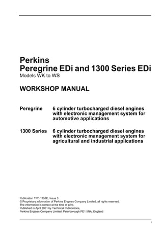 i
Perkins
Peregrine EDi and 1300 Series EDi
Models WK to WS
WORKSHOP MANUAL
Peregrine 6 cylinder turbocharged diesel engines
with electronic management system for
automotive applications
1300 Series 6 cylinder turbocharged diesel engines
with electronic management system for
agricultural and industrial applications
Publication TPD 1353E, Issue 3
© Proprietary information of Perkins Engines Company Limited, all rights reserved.
The information is correct at the time of print.
Published in April 2001 by Technical Publications,
Perkins Engines Company Limited, Peterborough PE1 5NA, England
This document has been printed from SPI². Not for Resale
 