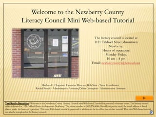 Welcome to the Newberry County
                 Literacy Council Mini Web-based Tutorial

                                                                                             The literacy council is located at 1121
                                                                                                  Caldwell Street, downtown
                                                                                                           Newberry.
                                                                                                      Hours of operation:
                                                                                                        Monday-Friday,
                                                                                                         10 am – 4 pm
                                                                                             Email: newberrycountyli@bellsouth.net



                                                                       Perkins, 2007




                                        Barbara H. Chapman, Executive Director; Bob Shea - Tutor Coordinator
                                  Rachel Bunch - Administrative Assistant; Debra Crumpton - Administrative Assistant




Text/Audio Narration: Welcome to the Newberry County Literacy Council mini Web-based Tutorial for potential volunteer tutors. The literacy council
office is located at 1121 Caldwell Street in downtown Newberry. The phone number is (803)276-8086. Should you prefer email, the email address is listed
above, under the hours of operation. This mini Web-based tutorial is presented in addition to the in-office face-to-face tutorial. This mini Web-based tutorial
can also be completed at the literacy council.
 