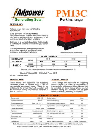 Ratings at 0.8 pf - Generator designed to operate in ambient temperatures up to 52
o
C
Standard Voltages 380 – 415 Volts 3 Phase 50HZ
RATING DEFINATIONS:
TECHNICAL DATA (50HZ)
Engine model: 403D-15G Cooling system: Water
Engine manufacturer: Perkins Total coolant capacity: (liters) 6.0
Emissions statement StageⅡ & Tier 4 Total lubrication system capacity: (liters) 6.0
Number of cylinders: 3 Engine rotation (viewed facing flywheel): Anti-clockwise
Cylinder arrangement Vertical in-line Engine speed: RPM 1500
Aspiration: Naturally aspirated Output rated(prime) power: KW 12
Combustion system Indirect injection Fuel consumption at: 50% load L/h 2.3
Compression ratio 22.5:1 75% load: L/h 3.2
Bore/strike: mm. 84/90 100% load: L/h 4.2
Displacement: (liters) 1.496 Specific lube oil consumption: Max 0.8% of fuel Consumption
Note: Standard reference condition for ratings are 27
o
C air Inlet temp, 1000 m bar and 30% relative humidity.
Fuel consumption data at various loads, diesel fuel with a specific gravity of 0.85kG/L
3 PHASE OUTPUTS
GENTERATOR
SET MODEL
RATING
50HZ 60HZ
KVA KW KVA KW
PM13C
PRIME 13 10.4 15 12
STAND-BY 14 11 16 13
Generating Sets
PM13CPerkins range
FEATURING
Reliable power from your world leading
manufacturer.
Every generator set is subjected to a
comprehensive test program which includes full
load testing and the checking and proving of all
control and safety shut-down functions.
Delivered in a completed package that is ready
to be filled with fuel and connected to your power
cable.
Fully engineered with a range of options and
accessories: electrical, sound attenuated
enclosures and roadworthy trailers.
PRIME POWER
These ratings are applicable for supplying
continuous power (at variable load) in Lieu of
commercially purchased power. There is no
limitation to the annual hours of operation and
this model can supply 10% overload power for 1
hour in 12 hours.
STANDBY POWER
These ratings are applicable for supplying
continuous electrical power (at variable load) in
the event of a utility power failure. No overload
is permitted on these rating. When used at
standby Rating the alternator will be peak
continuous rated (according to ISO3046)
Generator picture may include optional accessories
 
