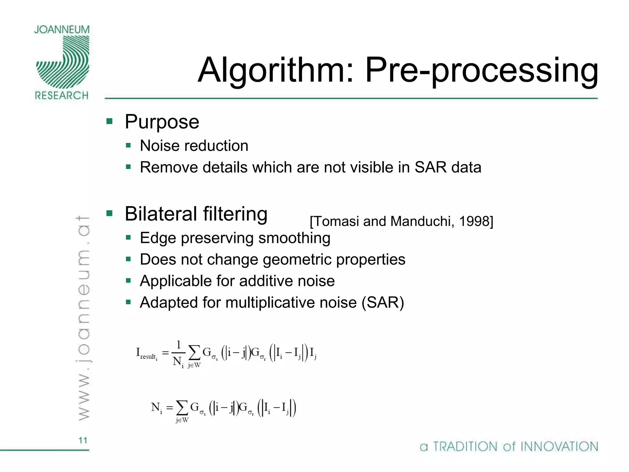 Algorithm: Pre-processing Purpose Noise reduction Remove details which are not visible in SAR data Bilateral filtering Edge preserving smoothing Does not change geometric properties Applicable for additive noise Adapted for multiplicative noise (SAR) [Tomasi and Manduchi, 1998] 