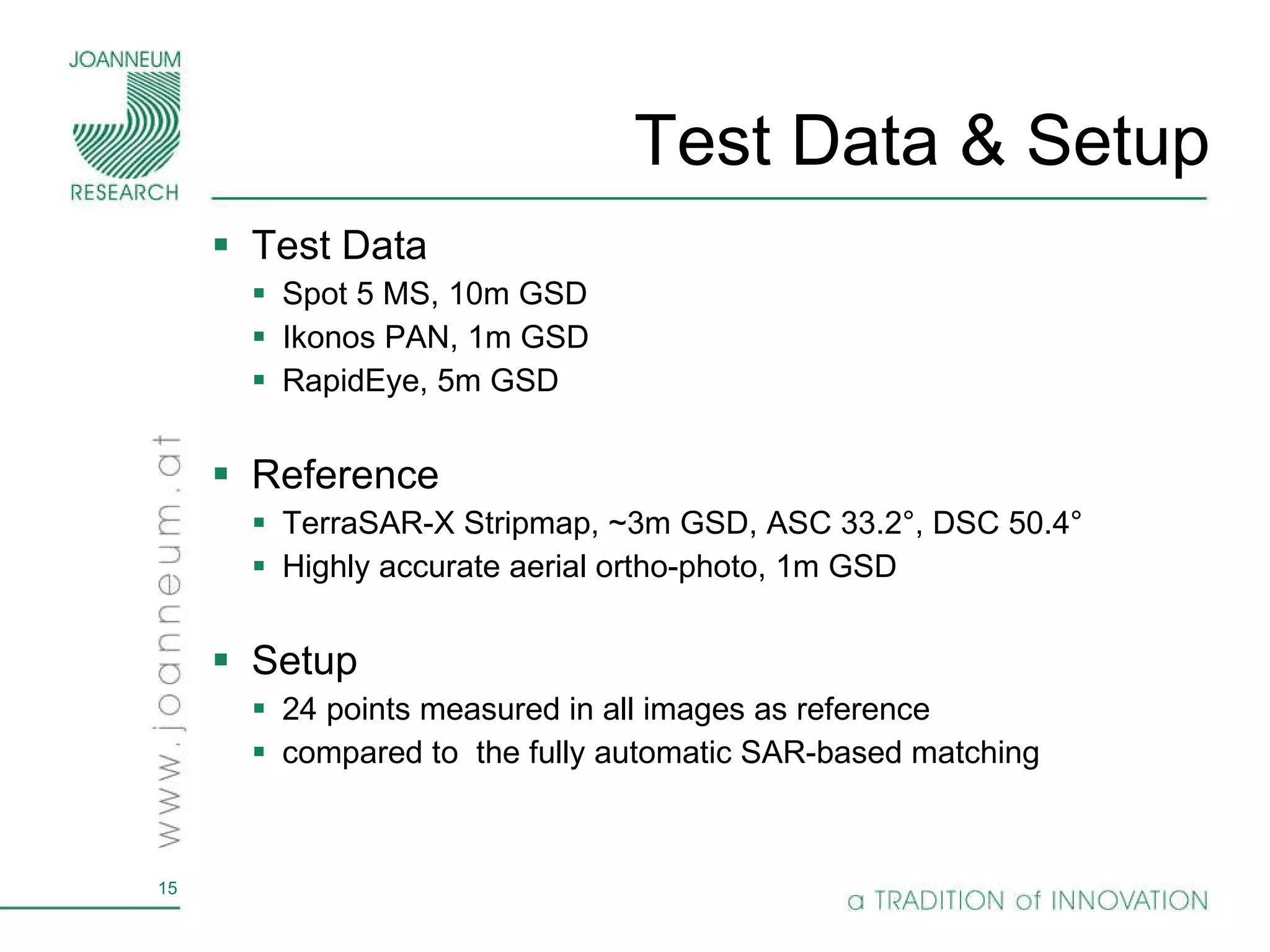Test Data & Setup Test Data Spot 5 MS, 10m GSD Ikonos PAN, 1m GSD RapidEye, 5m GSD Reference TerraSAR-X Stripmap, ~3m GSD, ASC 33.2°, DSC 50.4° Highly accurate aerial ortho-photo, 1m GSD Setup 24 points measured in all images as reference compared to  the fully automatic SAR-based matching 