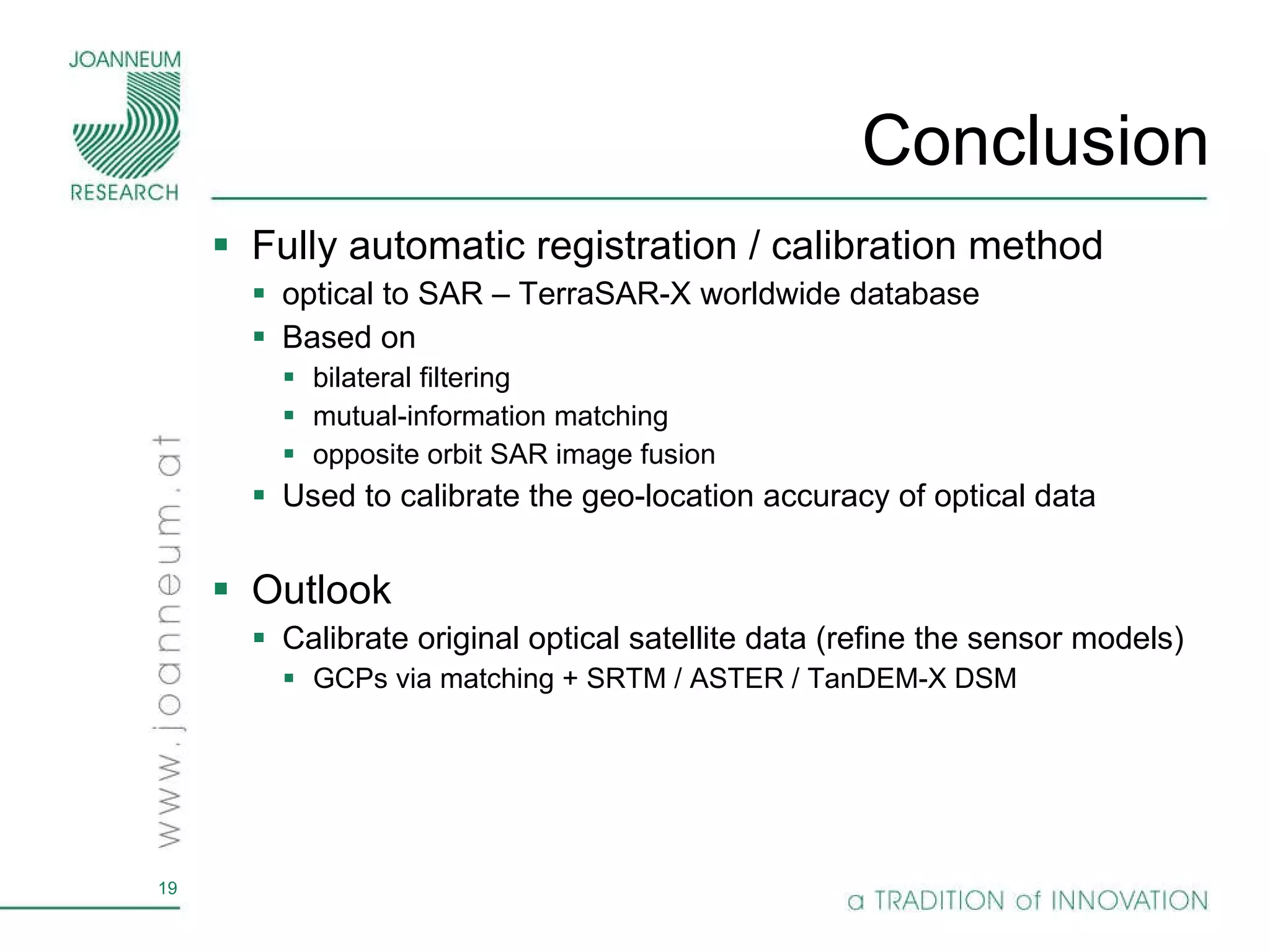 Conclusion Fully automatic registration / calibration method optical to SAR – TerraSAR-X worldwide database Based on bilateral filtering mutual-information matching opposite orbit SAR image fusion Used to calibrate the geo-location accuracy of optical data Outlook Calibrate original optical satellite data (refine the sensor models) GCPs via matching + SRTM / ASTER / TanDEM-X DSM 