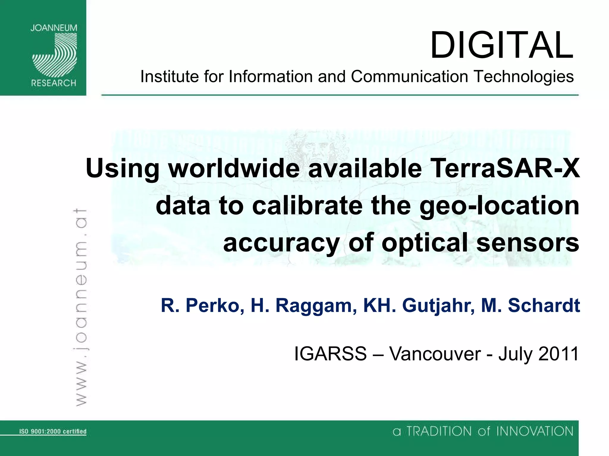 Using worldwide available TerraSAR-X data to calibrate the geo-location accuracy of optical sensors R. Perko, H. Raggam, KH. Gutjahr, M. Schardt IGARSS – Vancouver - July 2011 