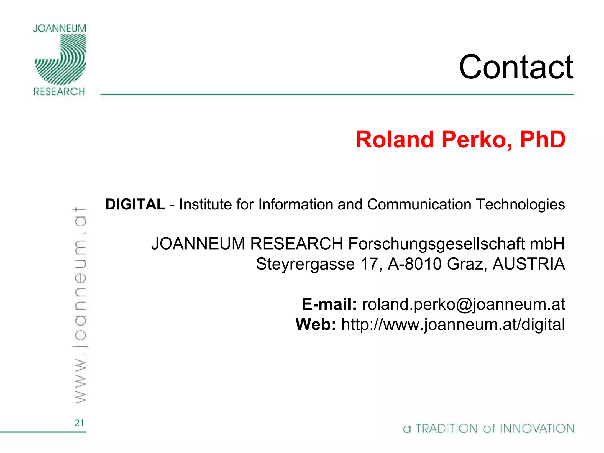 Contact DIGITAL  - Institute for Information and Communication Technologies JOANNEUM RESEARCH Forschungsgesellschaft mbH Steyrergasse 17, A-8010 Graz, AUSTRIA E-mail:  roland.perko@joanneum.at Web:  http://www.joanneum.at/digital Roland Perko, PhD 
