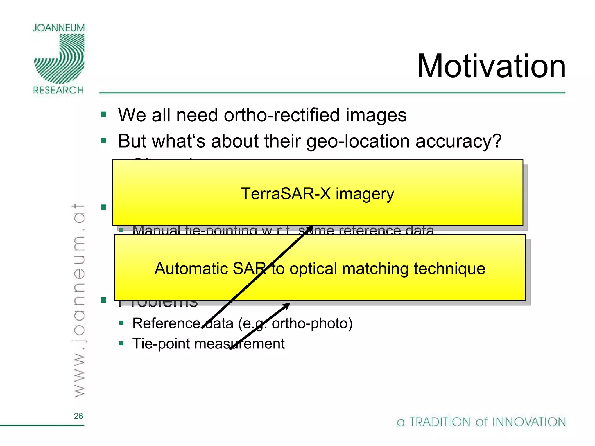 Motivation We all need ortho-rectified images But what‘s about their geo-location accuracy? Often unknown Solution Manual tie-pointing w.r.t. some reference data Problems Reference data (e.g. ortho-photo) Tie-point measurement TerraSAR-X imagery Automatic SAR to optical matching technique 