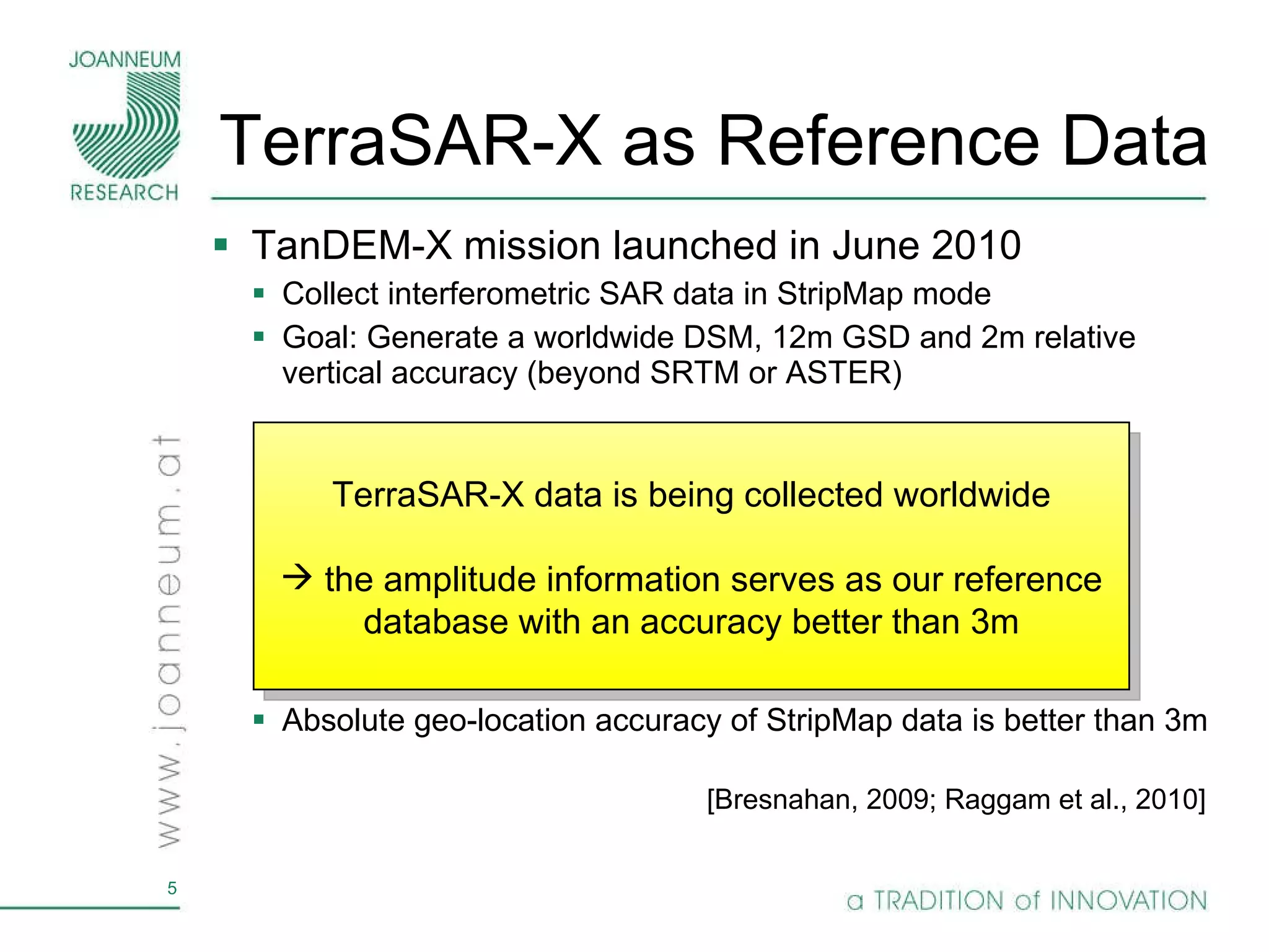 TerraSAR-X as Reference Data TanDEM-X mission launched in June 2010 Collect interferometric SAR data in StripMap mode Goal: Generate a worldwide DSM, 12m GSD and 2m relative vertical accuracy (beyond SRTM or ASTER) Absolute geo-location accuracy of StripMap data is better than 3m [Bresnahan, 2009; Raggam et al., 2010] [Krieger et al., 2005] Bi-static mode TerraSAR-X data is being collected worldwide the amplitude information serves as our reference database with an accuracy better than 3m 