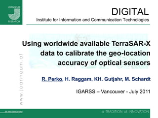 Using worldwide available TerraSAR-X data to calibrate the geo-location accuracy of optical sensors R. Perko , H. Raggam, KH. Gutjahr, M. Schardt IGARSS – Vancouver - July 2011 
