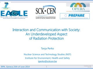 Copyright © 
SCK•CEN 
2014-06-26 
Interaction and Communication with Society: 
An Underdeveloped Aspect 
of Radiation Protection 
Tanja Perko 
Nuclear Science and Technology Studies (NST) 
Institute for Environment, Health and Safety 
tperko@sckcen.be 
IRPA, Geneva 25th of June 2014 1 
 