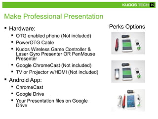Make Professional Presentation
 Hardware:
 OTG enabled phone (Not included)
 PowerOTG Cable
 Kudos Wireless Game Controller &
Laser Gyro Presenter OR PenMouse
Presenter
 Google ChromeCast (Not included)
 TV or Projector w/HDMI (Not included)
 Android App:
 ChromeCast
 Google Drive
 Your Presentation files on Google
Drive
Perks Options
 
