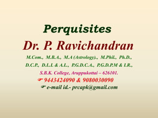 Perquisites
Dr. P. Ravichandran
M.Com., M.B.A., M.A (Astrology)., M.Phil., Ph.D.,
D.C.P., D.L.L & A.L., P.G.D.C.A., P.G.D.P.M & I.R.,
S.B.K. College, Aruppukottai – 626101.
 9443424090 & 9080030090
 e-mail id.- prcapk@gmail.com
 