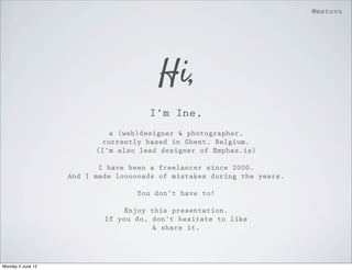 @matuvu




                                        Hi,
                                     I’m Ine,
                            a (web)designer & photographer,
                           currently based in Ghent, Belgium.
                         (I’m also lead designer of Emphas.is)

                          I have been a freelancer since 2000.
                   And I made loooooads of mistakes during the years.

                                  You don’t have to!

                               Enjoy this presentation.
                           If you do, don’t hesitate to like
                                      & share it,




Monday 4 June 12
 