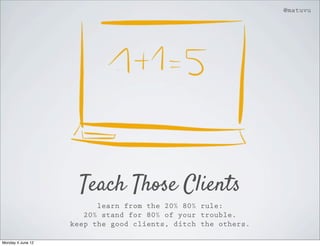 @matuvu




                     Teach Those Clients
                         learn from the 20% 80% rule:
                      20% stand for 80% of your trouble.
                   keep the good clients, ditch the others.

Monday 4 June 12
 