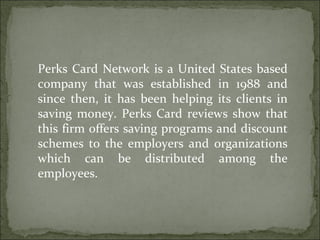 Perks Card Network is a United States based company that was established in 1988 and since then, it has been helping its clients in saving money. Perks Card reviews show that this firm offers saving programs and discount schemes to the employers and organizations which can be distributed among the employees.  