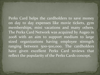 Perks Card helps the cardholders to save money on day to day expenses like movie tickets, gym memberships, mini vacations and many others. The Perks Card Network was acquired by Augeo in 2008 with an aim to support medium to large sized organizations having employee strength ranging between 500-500,000. The cardholders have given excellent Perks Card reviews that reflect the popularity of the Perks Cards concept.  
