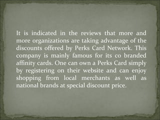 It is indicated in the reviews that more and more organizations are taking advantage of the discounts offered by Perks Card Network. This company is mainly famous for its co branded affinity cards. One can own a Perks Card simply by registering on their website and can enjoy shopping from local merchants as well as national brands at special discount price. 
